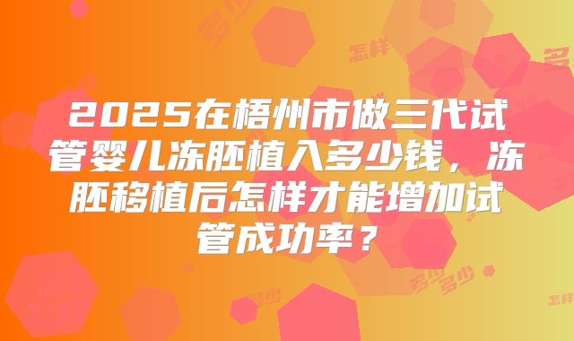 2025在梧州市做三代试管婴儿冻胚植入多少钱,冻胚移植后怎样才能增加试管成功率?