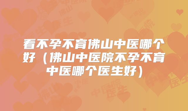 看不孕不育佛山中医哪个好（佛山中医院不孕不育中医哪个医生好）
