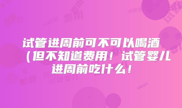 试管进周前可不可以喝酒（但不知道费用！试管婴儿进周前吃什么！