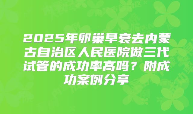 2025年卵巢早衰去内蒙古自治区人民医院做三代试管的成功率高吗？附成功案例分享