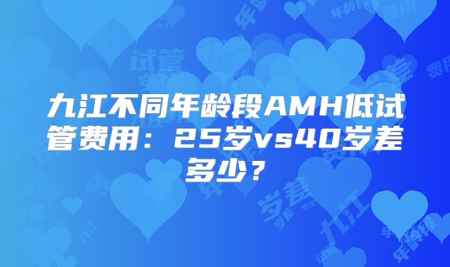 九江不同年龄段AMH低试管费用:25岁vs40岁差多少?