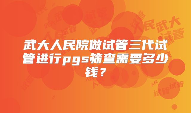 武大人民院做试管三代试管进行pgs筛查需要多少钱？