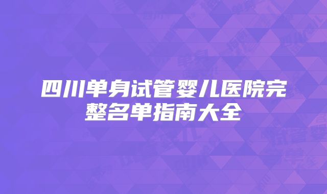 四川单身试管婴儿医院完整名单指南大全