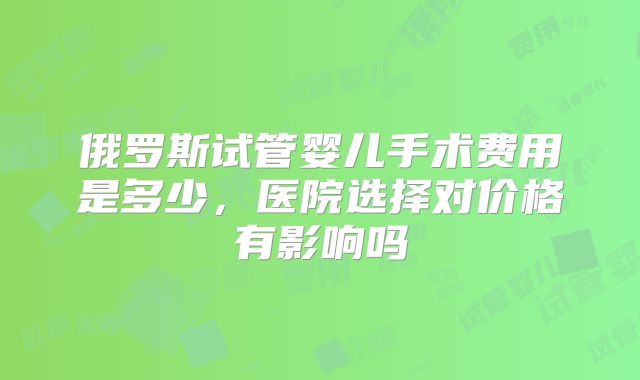俄罗斯试管婴儿手术费用是多少，医院选择对价格有影响吗