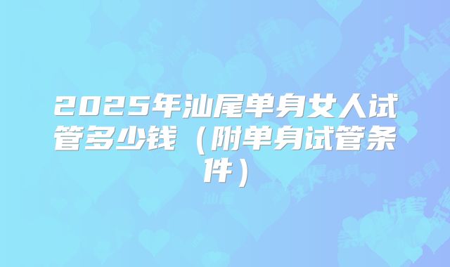 2025年汕尾单身女人试管多少钱（附单身试管条件）