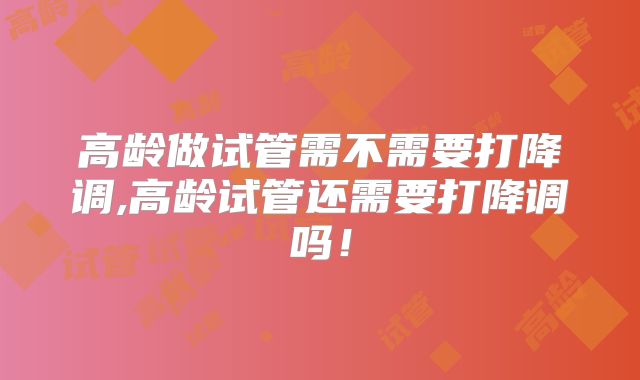 高龄做试管需不需要打降调,高龄试管还需要打降调吗!