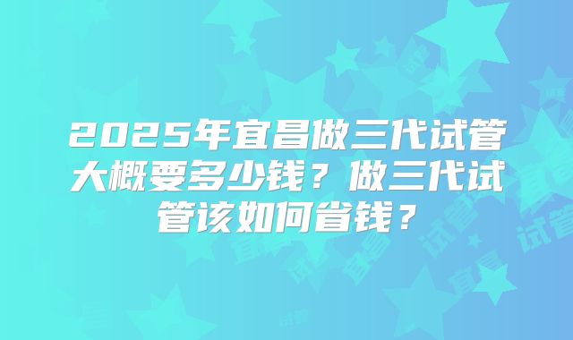 2025年宜昌做三代试管大概要多少钱?做三代试管该如何省钱?