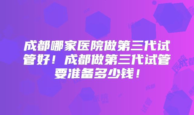 成都哪家医院做第三代试管好!成都做第三代试管要准备多少钱!