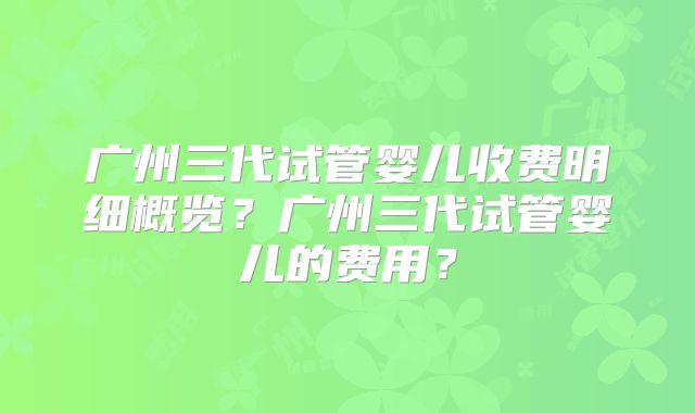 广州三代试管婴儿收费明细概览？广州三代试管婴儿的费用？