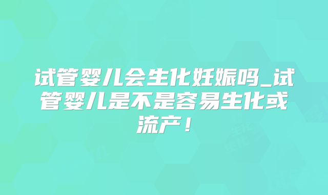 试管婴儿会生化妊娠吗_试管婴儿是不是容易生化或流产！