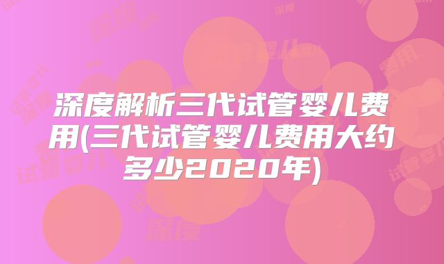 深度解析三代试管婴儿费用(三代试管婴儿费用大约多少2020年)