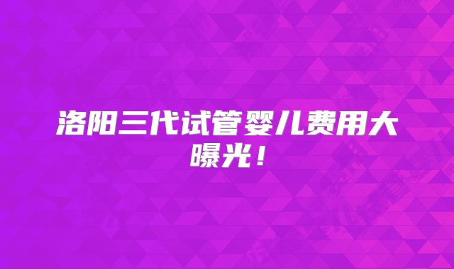 洛阳三代试管婴儿费用大曝光！