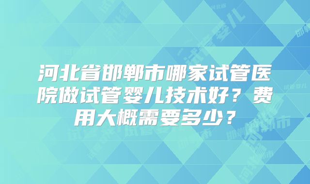 河北省邯郸市哪家试管医院做试管婴儿技术好?费用大概需要多少?