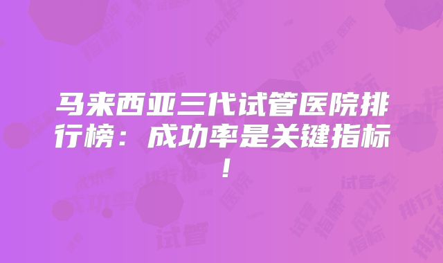马来西亚三代试管医院排行榜:成功率是关键指标!