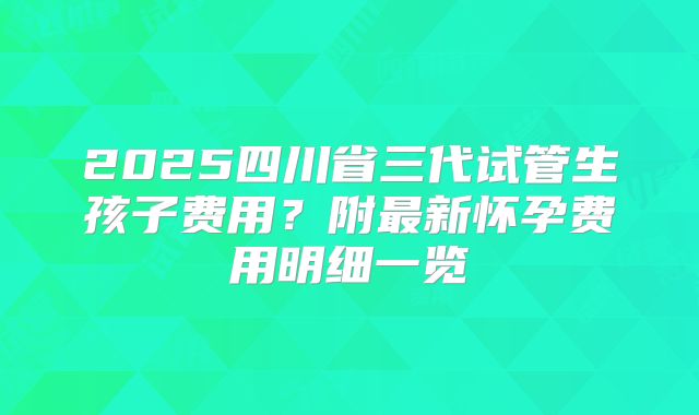 2025四川省三代试管生孩子费用?附最新怀孕费用明细一览
