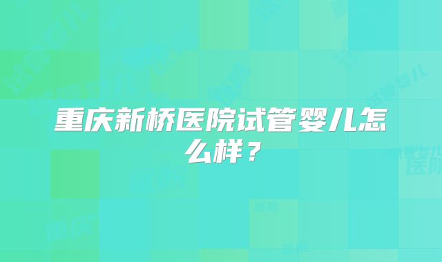 重庆新桥医院试管婴儿怎么样？