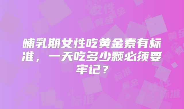 哺乳期女性吃黄金素有标准，一天吃多少颗必须要牢记？