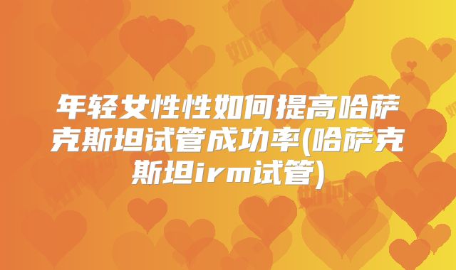 年轻女性性如何提高哈萨克斯坦试管成功率(哈萨克斯坦irm试管)
