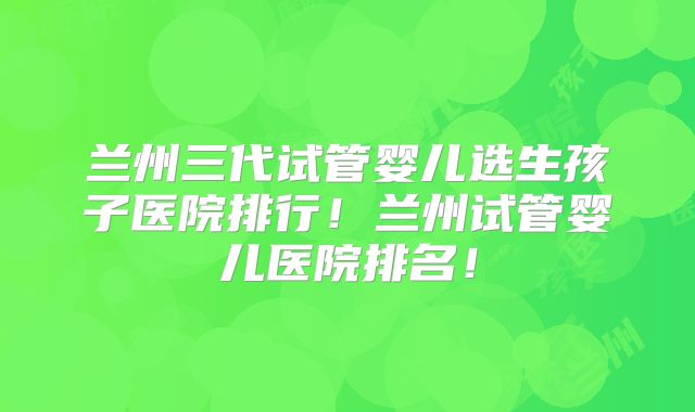 兰州三代试管婴儿选生孩子医院排行！兰州试管婴儿医院排名！