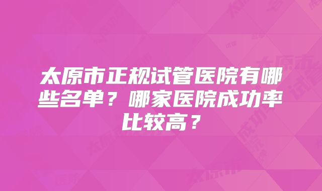 太原市正规试管医院有哪些名单？哪家医院成功率比较高？