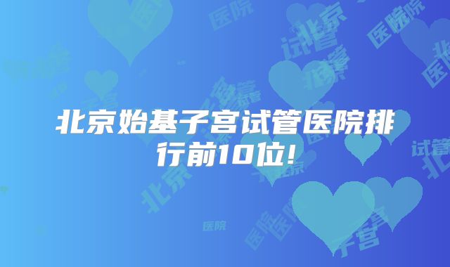 北京始基子宫试管医院排行前10位!