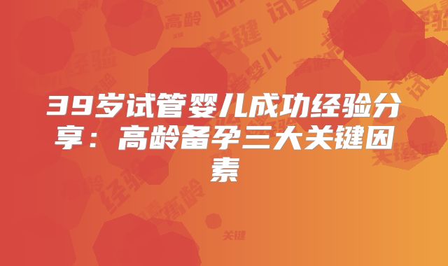 39岁试管婴儿成功经验分享：高龄备孕三大关键因素