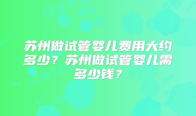 苏州做试管婴儿费用大约多少?苏州做试管婴儿需多少钱?