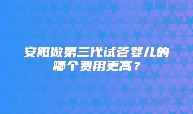 安阳做第三代试管婴儿的哪个费用更高？