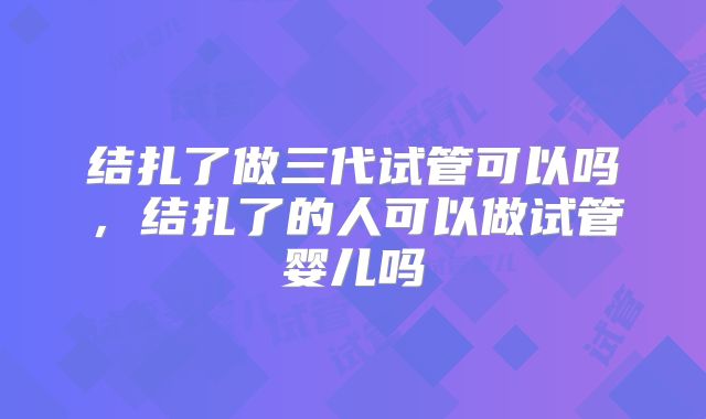 结扎了做三代试管可以吗，结扎了的人可以做试管婴儿吗