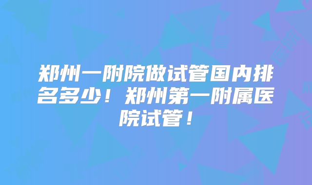 郑州一附院做试管国内排名多少！郑州第一附属医院试管！