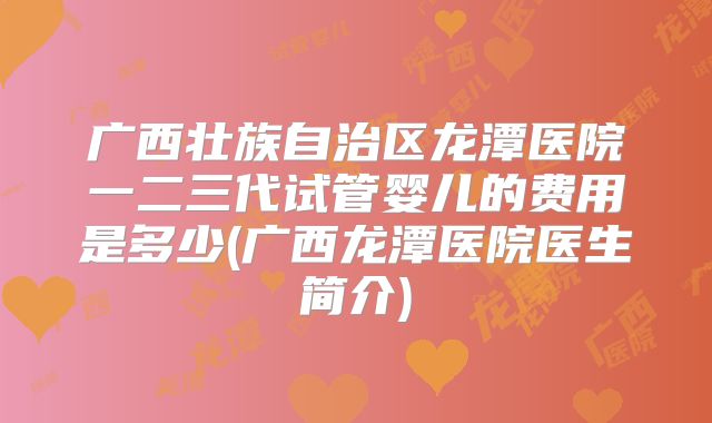 广西壮族自治区龙潭医院一二三代试管婴儿的费用是多少(广西龙潭医院医生简介)