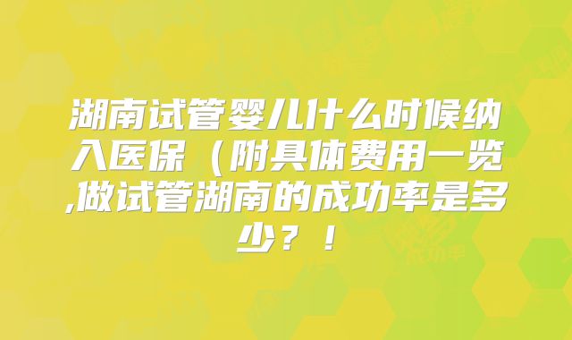 湖南试管婴儿什么时候纳入医保（附具体费用一览,做试管湖南的成功率是多少？！