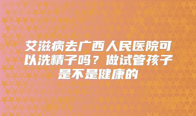 艾滋病去广西人民医院可以洗精子吗?做试管孩子是不是健康的