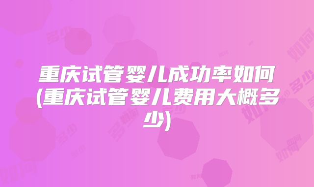 重庆试管婴儿成功率如何(重庆试管婴儿费用大概多少)