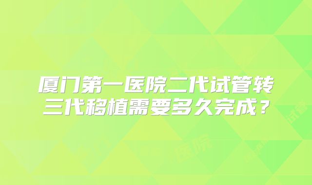 厦门第一医院二代试管转三代移植需要多久完成？