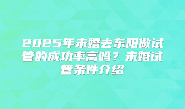 2025年未婚去东阳做试管的成功率高吗?未婚试管条件介绍
