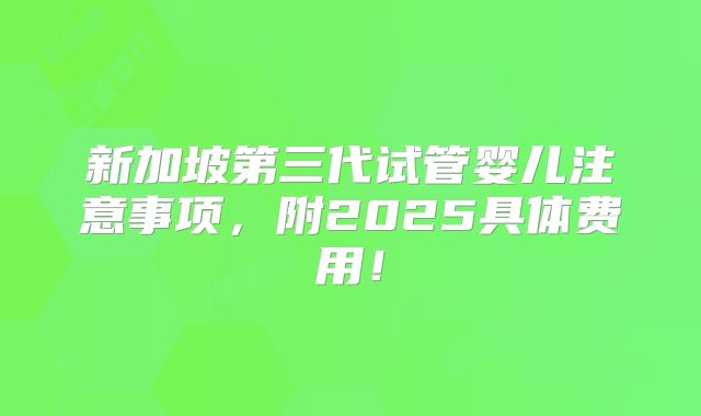 新加坡第三代试管婴儿注意事项，附2025具体费用！