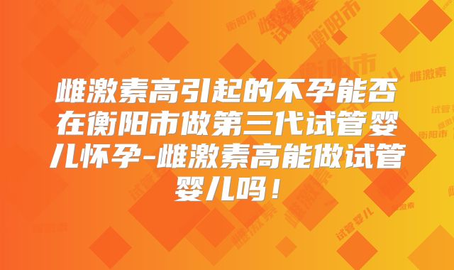 雌激素高引起的不孕能否在衡阳市做第三代试管婴儿怀孕-雌激素高能做试管婴儿吗!