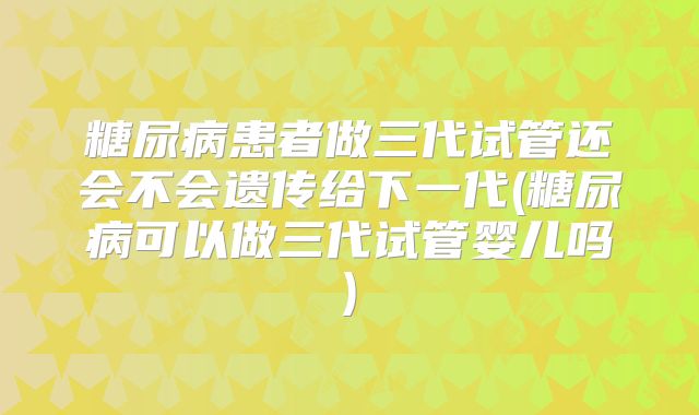 糖尿病患者做三代试管还会不会遗传给下一代(糖尿病可以做三代试管婴儿吗)