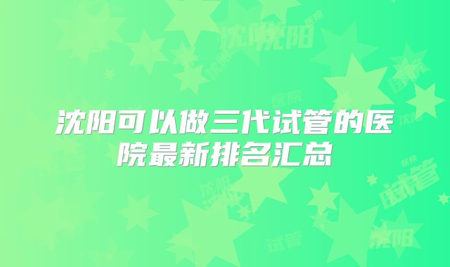 沈阳可以做三代试管的医院最新排名汇总