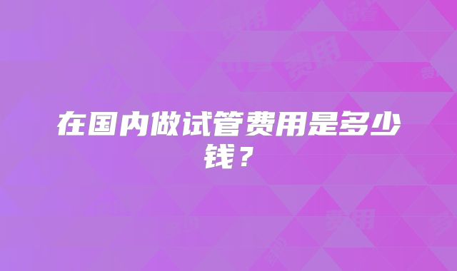 在国内做试管费用是多少钱？