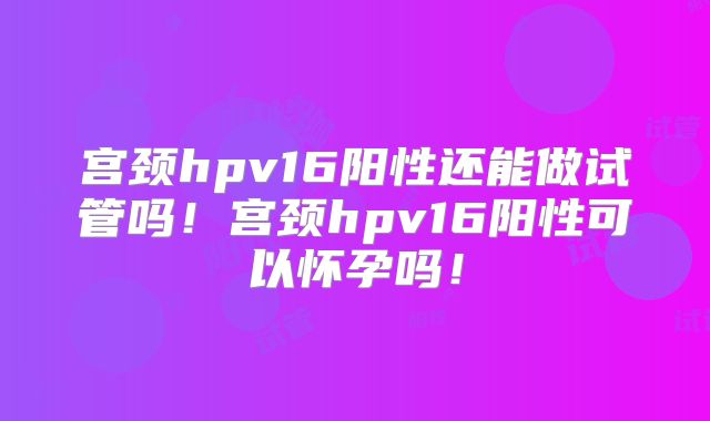 宫颈hpv16阳性还能做试管吗！宫颈hpv16阳性可以怀孕吗！