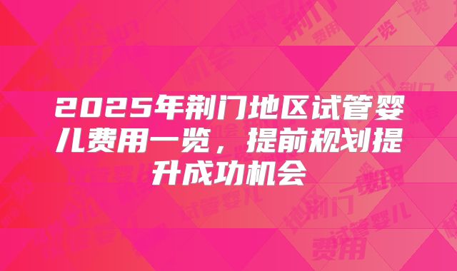 2025年荆门地区试管婴儿费用一览，提前规划提升成功机会