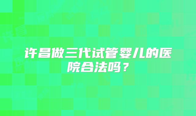 许昌做三代试管婴儿的医院合法吗？