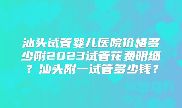 汕头试管婴儿医院价格多少附2023试管花费明细？汕头附一试管多少钱？