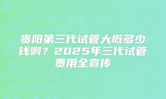 贵阳第三代试管大概多少钱啊?2025年三代试管费用全宣传