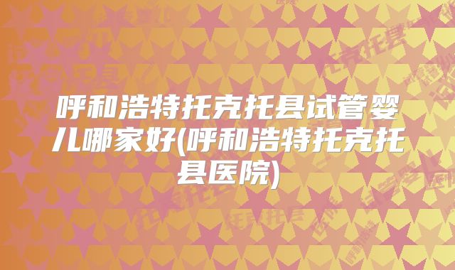 呼和浩特托克托县试管婴儿哪家好(呼和浩特托克托县医院)