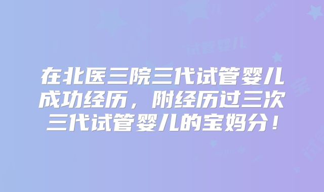 在北医三院三代试管婴儿成功经历,附经历过三次三代试管婴儿的宝妈分!