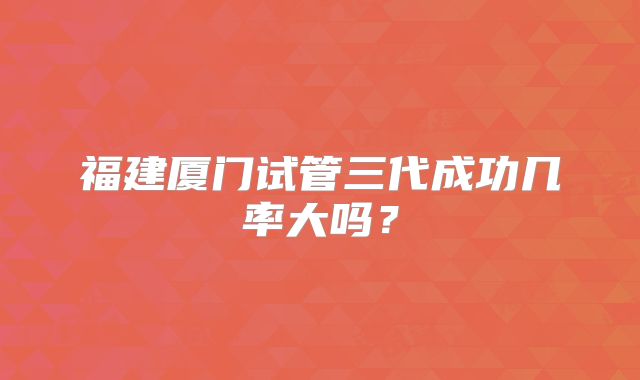 福建厦门试管三代成功几率大吗?