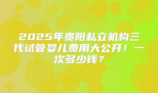 2025年贵阳私立机构三代试管婴儿费用大公开！一次多少钱？